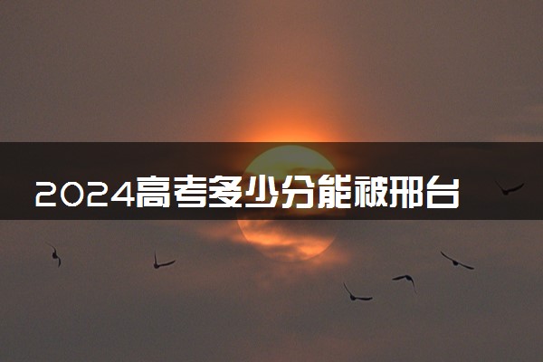2024高考多少分能被邢台学院录取（附2023各省最低录取分数线及位次）