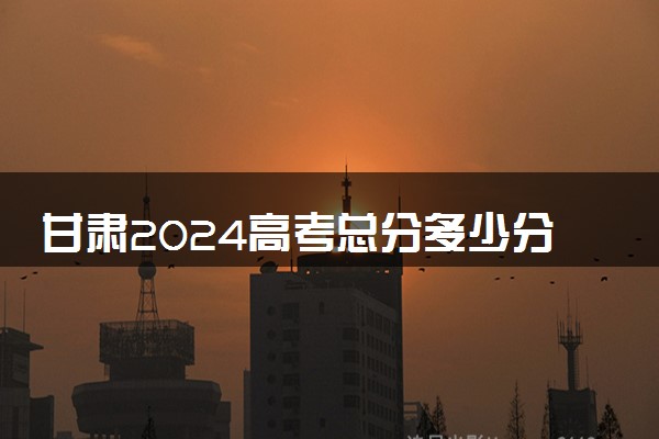 甘肃2024高考总分多少分满分 各科目分值分布