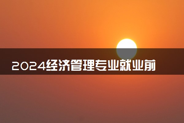 2024经济管理专业就业前景 毕业后能干什么