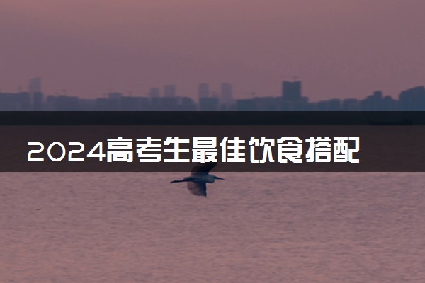 2024高考生最佳饮食搭配 考生怎么吃有利于稳定发挥