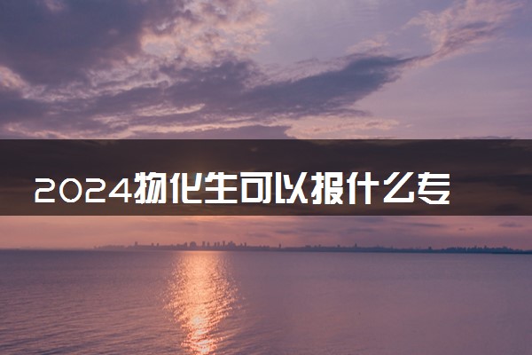 2024物化生可以报什么专业 哪些专业最吃香