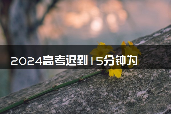 2024高考迟到15分钟为何不让进考场 最新考场入场规定