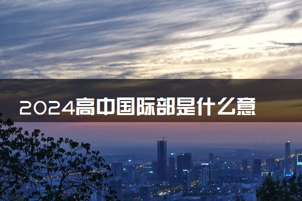 2024高中国际部是什么意思 有哪些利弊