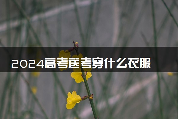 2024高考送考穿什么衣服合适 陪考穿着有何讲究