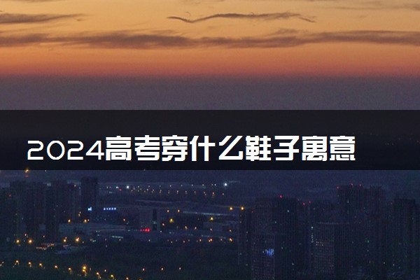2024高考穿什么鞋子寓意好 有什么注意事项