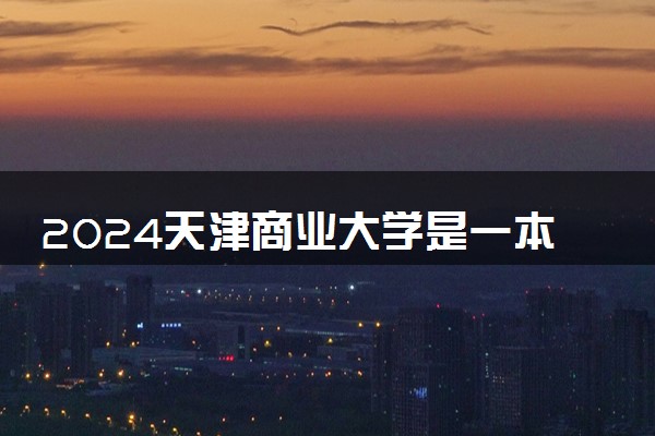 2024天津商业大学是一本还是二本 含金量高吗