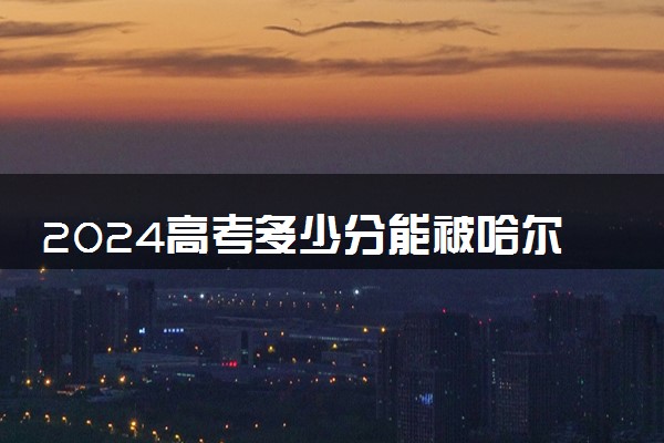 2024高考多少分能被哈尔滨远东理工学院录取（附2023各省最低录取分数线及位次）