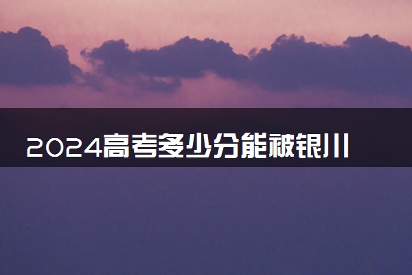 2024高考多少分能被银川能源学院录取（附2023各省最低录取分数线及位次）