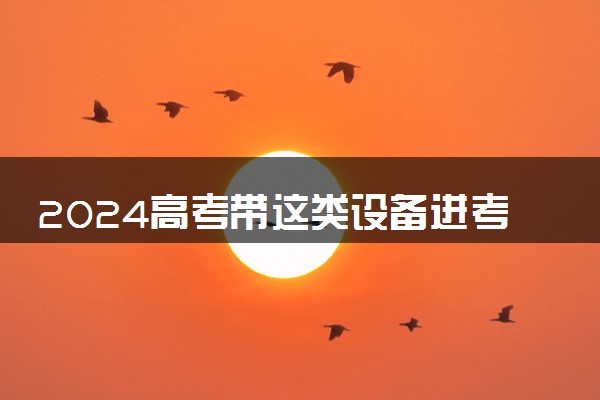 2024高考带这类设备进考场均认定为作弊 禁带物品清单