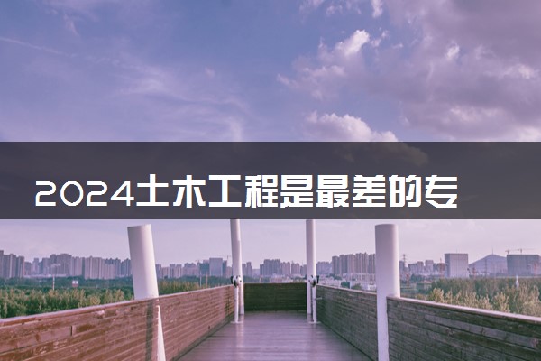 2024土木工程是最差的专业吗 就业方向有什么