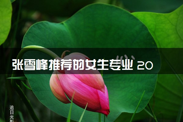 张雪峰推荐的女生专业 2024女生学什么吃香好就业