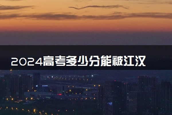 2024高考多少分能被江汉艺术职业学院录取（附2023各省最低录取分数线及位次）