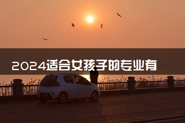 2024适合女孩子的专业有哪些 学什么专业好找工作