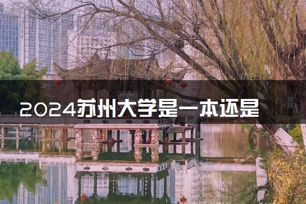 2024苏州大学是一本还是二本 含金量高吗