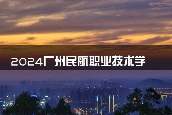 2024广州民航职业技术学院各专业录取分数线及位次 各省录取最低分是多少