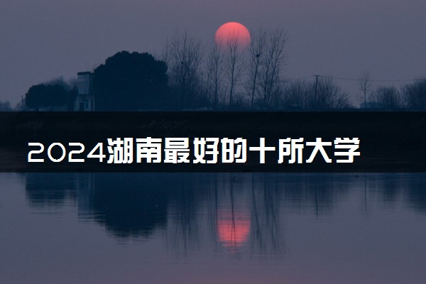 2024湖南最好的十所大学 哪些学校值得报考