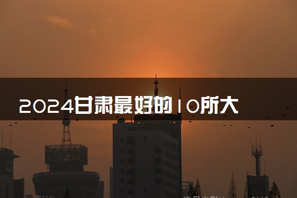 2024甘肃最好的10所大学 哪些大学值得报考