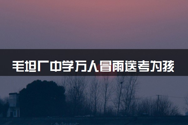 毛坦厂中学万人冒雨送考为孩子加油 具体怎么回事