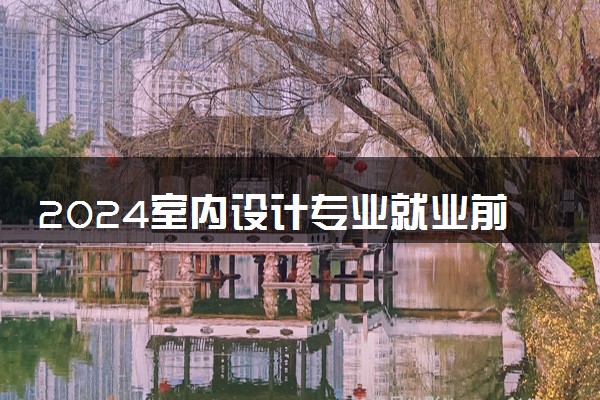 2024室内设计专业就业前景 就业方向有哪些