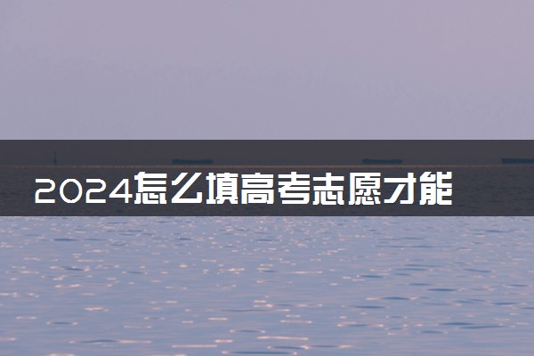 2024怎么填高考志愿才能不会落榜 有什么技巧