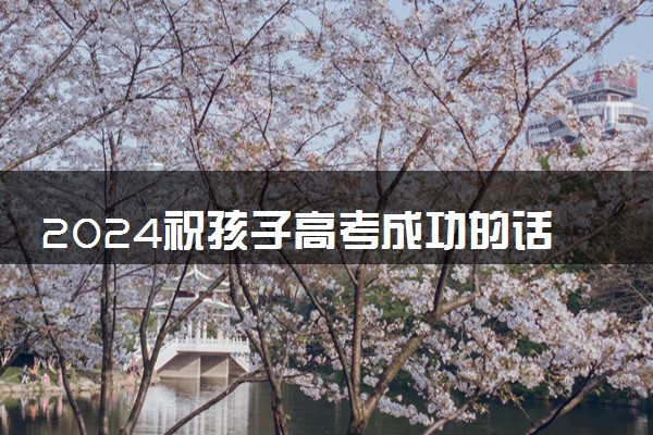 2024祝孩子高考成功的话语 祝福孩子高考金榜题名的句子