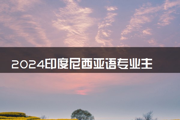2024印度尼西亚语专业主要学什么课程 就业前景及方向有哪些