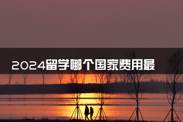 2024留学哪个国家费用最高呢 费用低又质量好的是什么