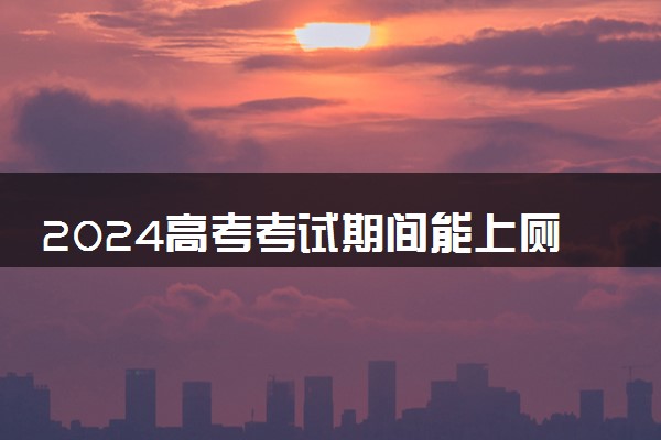 2024高考考试期间能上厕所吗 会有考试陪同吗