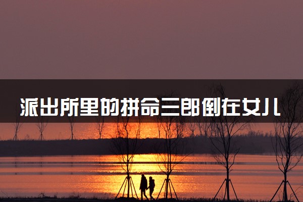 派出所里的拼命三郎倒在女儿高考前 什么情况