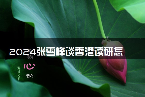 2024张雪峰谈香港读研怎么样 含金量高吗