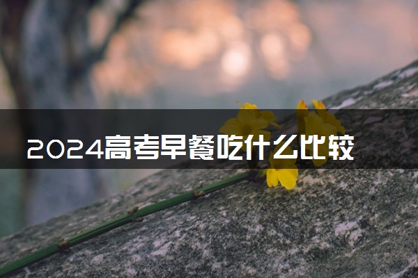 2024高考早餐吃什么比较好 早餐有哪些注意事项