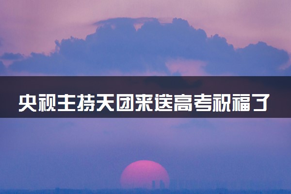 央视主持天团来送高考祝福了  什么情况