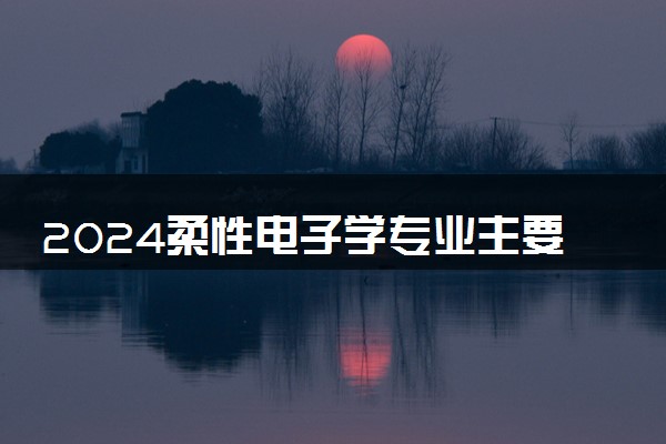 2024柔性电子学专业主要学什么课程 就业前景及方向有哪些