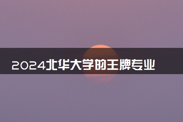 2024北华大学的王牌专业 学校怎么样