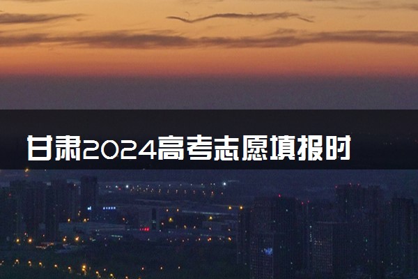 甘肃2024高考志愿填报时间和截止时间 几号报志愿