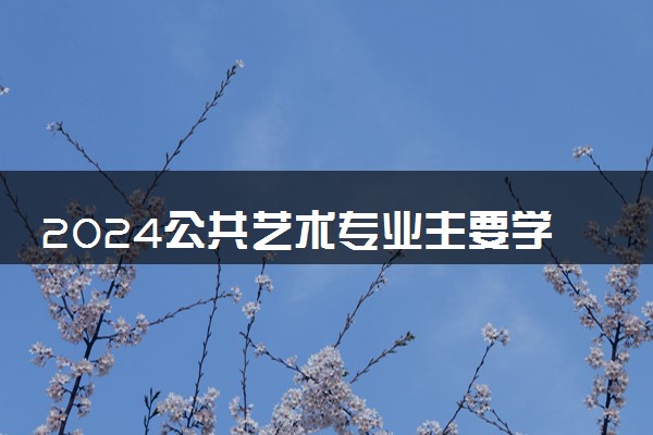 2024公共艺术专业主要学什么课程 就业前景及方向有哪些