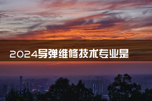 2024导弹维修技术专业是文科还是理科 就业前景及方向