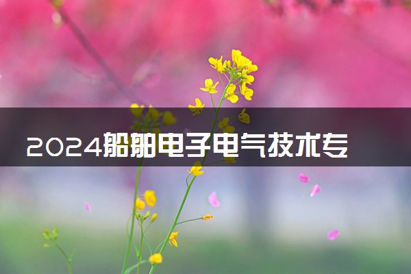 2024船舶电子电气技术专业主要学什么课程 就业前景及方向有哪些