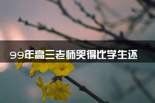 99年高三老师哭得比学生还伤心 具体为什么