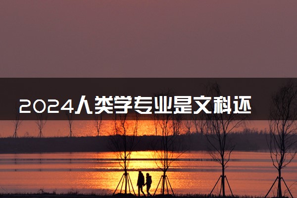 2024人类学专业是文科还是理科 就业前景及方向
