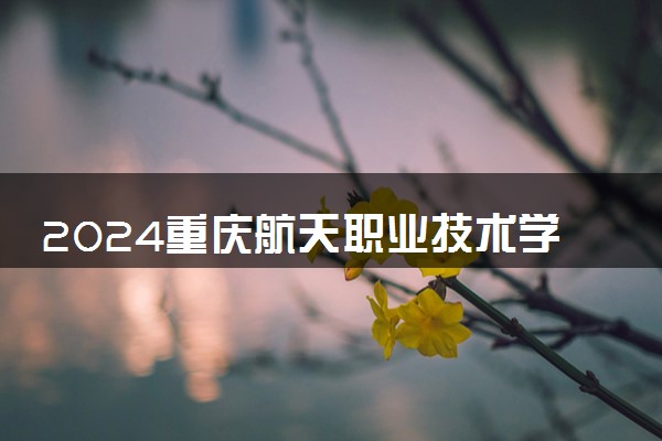 2024重庆航天职业技术学院各专业录取分数线及位次 各省录取最低分是多少
