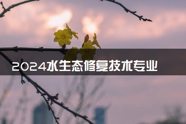 2024水生态修复技术专业主要学什么课程 就业前景及方向有哪些