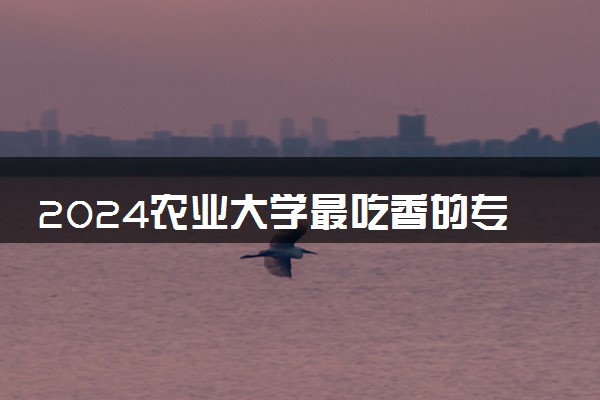 2024农业大学最吃香的专业 哪些专业有发展