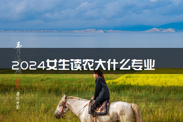 2024女生读农大什么专业最好 适合女生的农大专业有哪些