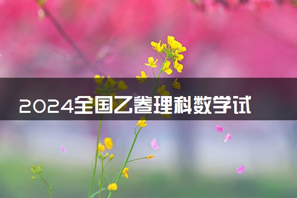2024全国乙卷理科数学试题难不难
