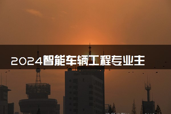 2024智能车辆工程专业主要学什么课程 就业前景及方向有哪些
