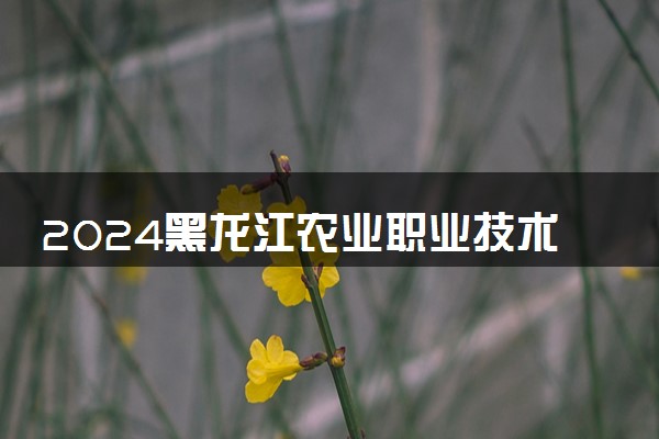 2024黑龙江农业职业技术学院各专业录取分数线及位次 各省录取最低分是多少