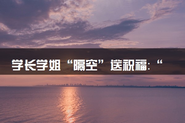 学长学姐“隔空”送祝福：“我们在大学等你！
