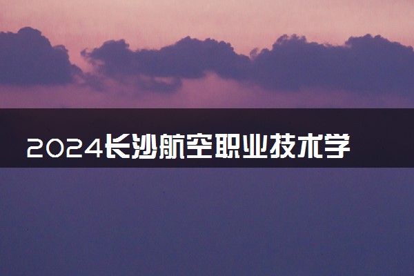 2024长沙航空职业技术学院各专业录取分数线及位次 各省录取最低分是多少