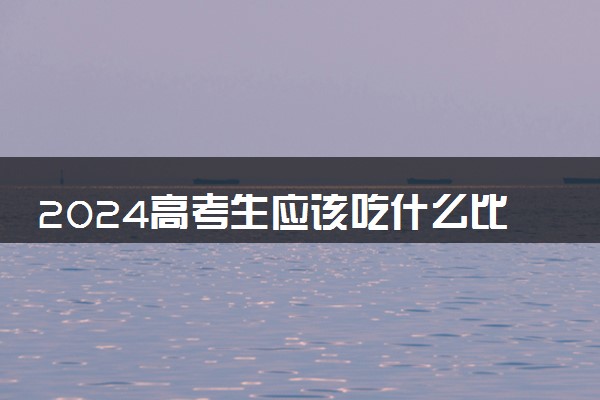 2024高考生应该吃什么比较好 不宜吃什么